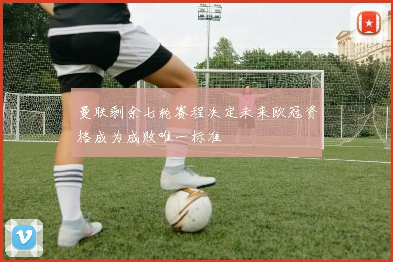 曼联剩余七轮赛程决定未来欧冠资格成为成败唯一标准