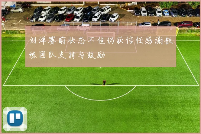 刘洋赛前状态不佳仍获信任感谢教练团队支持与鼓励