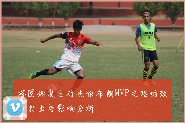 塔图姆复出对杰伦布朗MVP之路的致命打击与影响分析