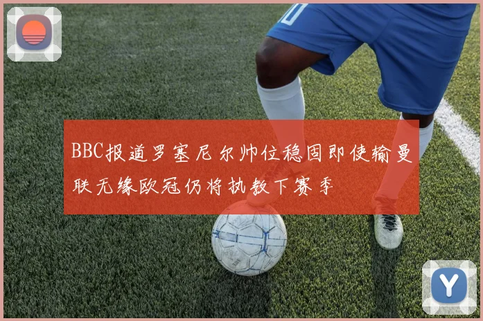 BBC报道罗塞尼尔帅位稳固即使输曼联无缘欧冠仍将执教下赛季