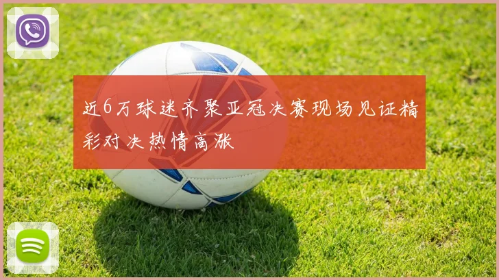近6万球迷齐聚亚冠决赛现场见证精彩对决热情高涨