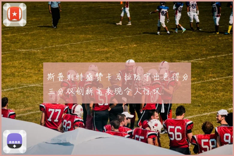 斯普利特盛赞卡马拉防守出色得分三分双创新高表现令人惊叹
