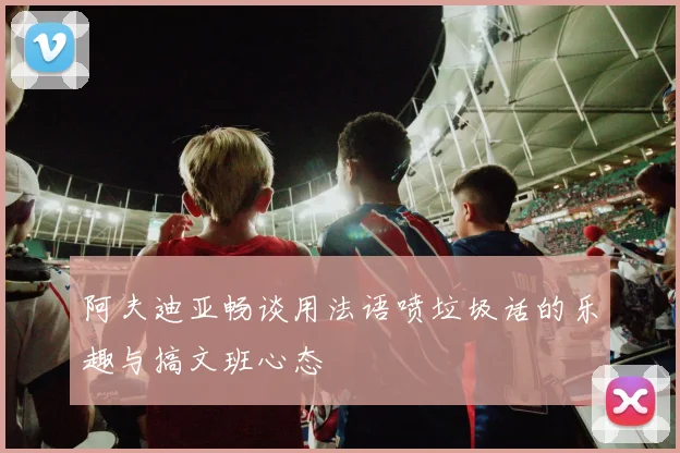 阿夫迪亚畅谈用法语喷垃圾话的乐趣与搞文班心态