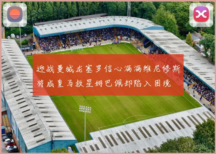 迎战曼城龙塞罗信心满满维尼修斯将成皇马救星姆巴佩却陷入困境
