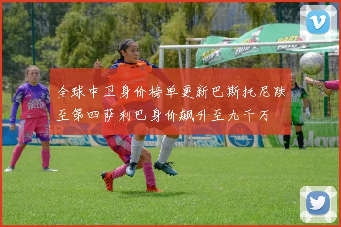 全球中卫身价榜单更新巴斯托尼跌至第四萨利巴身价飙升至九千万