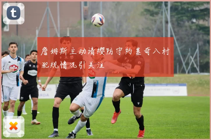 詹姆斯主动请缨防守约基奇八村塁犯规情况引关注